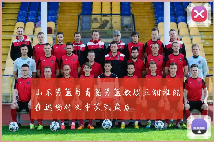 山东男篮与青岛男篮激战正酣谁能在这场对决中笑到最后