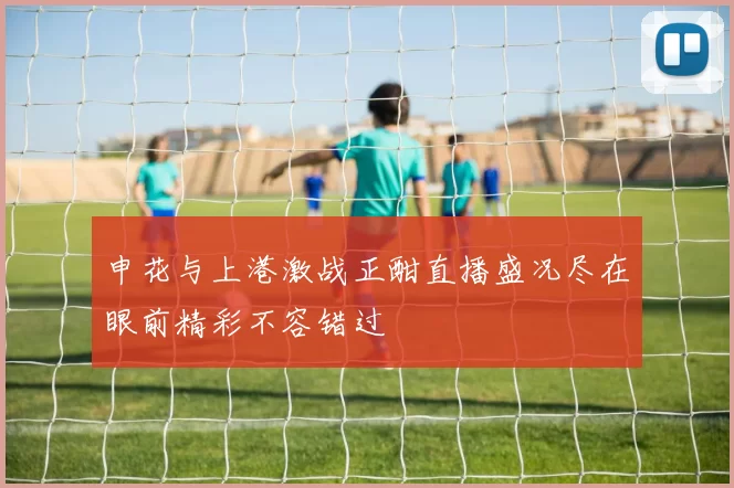 申花与上港激战正酣直播盛况尽在眼前精彩不容错过