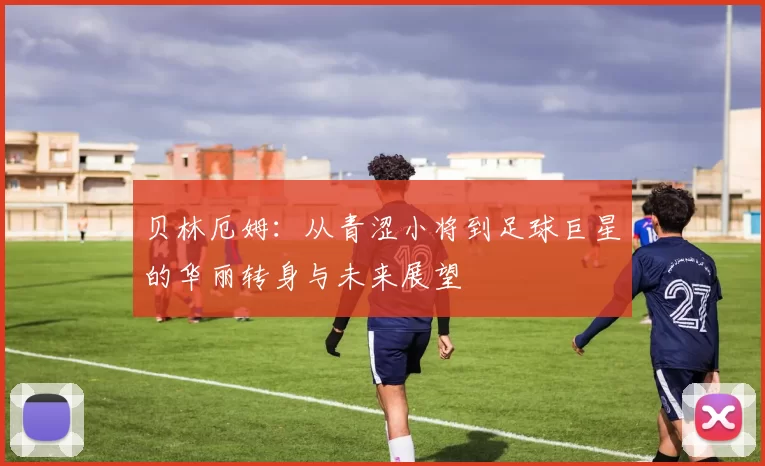 贝林厄姆：从青涩小将到足球巨星的华丽转身与未来展望