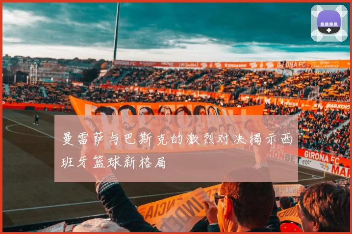 曼雷萨与巴斯克的激烈对决揭示西班牙篮球新格局