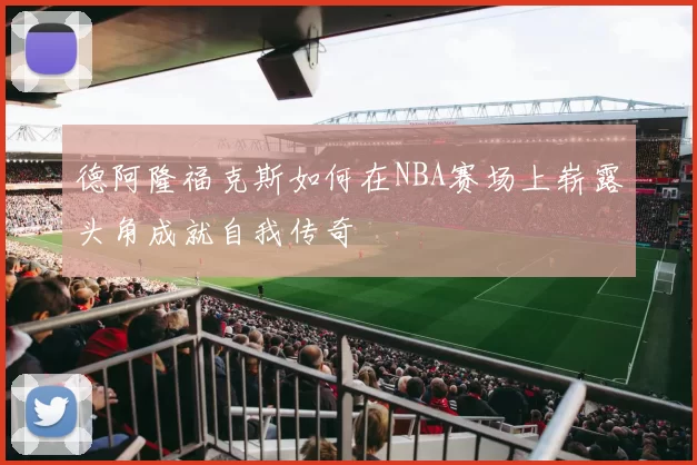 德阿隆福克斯如何在NBA赛场上崭露头角成就自我传奇