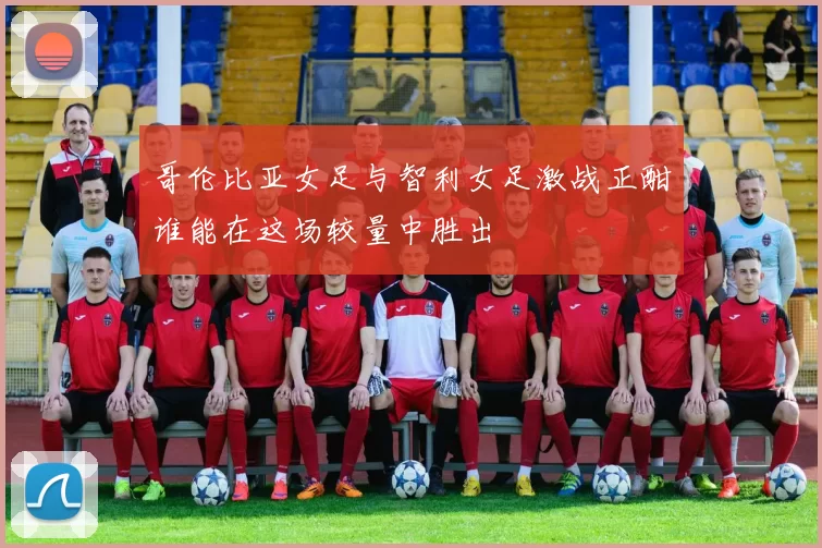 哥伦比亚女足与智利女足激战正酣谁能在这场较量中胜出