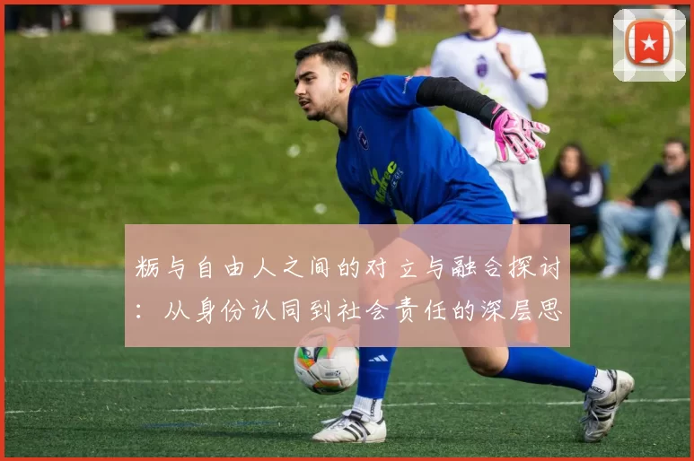 粝与自由人之间的对立与融合探讨：从身份认同到社会责任的深层思考