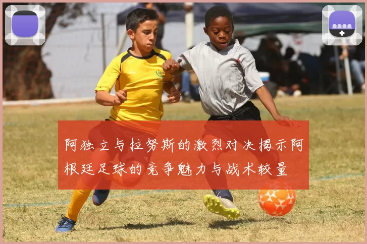 阿独立与拉努斯的激烈对决揭示阿根廷足球的竞争魅力与战术较量