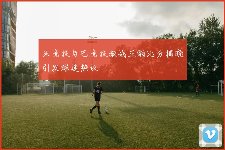米竞技与巴竞技激战正酣比分揭晓引发球迷热议