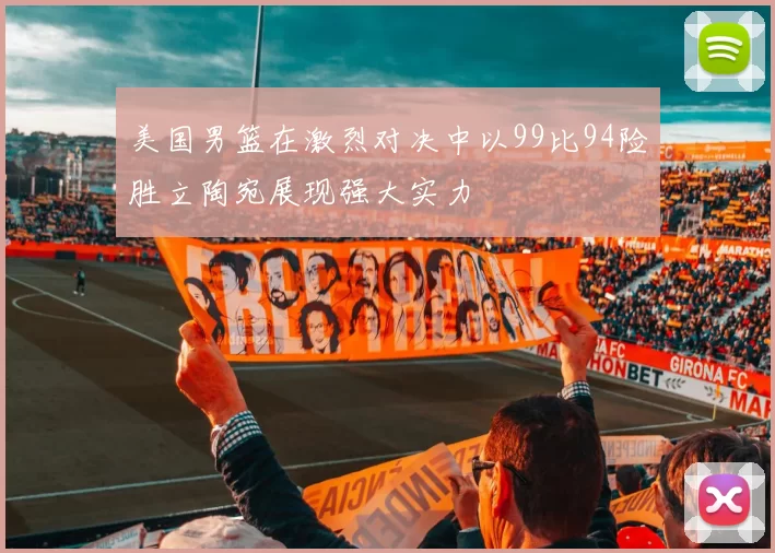 美国男篮在激烈对决中以99比94险胜立陶宛展现强大实力