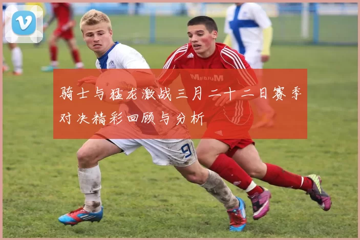骑士与猛龙激战三月二十二日赛季对决精彩回顾与分析
