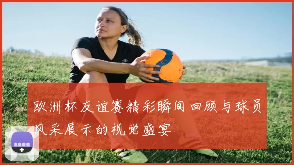 欧洲杯友谊赛精彩瞬间回顾与球员风采展示的视觉盛宴