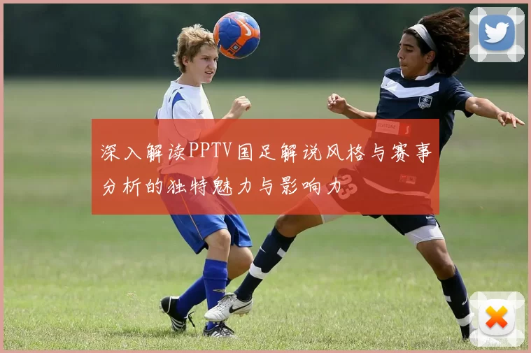 深入解读PPTV国足解说风格与赛事分析的独特魅力与影响力