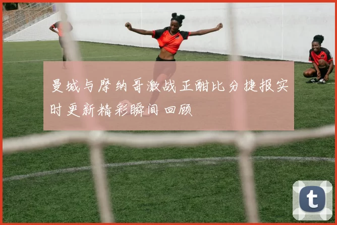曼城与摩纳哥激战正酣比分捷报实时更新精彩瞬间回顾